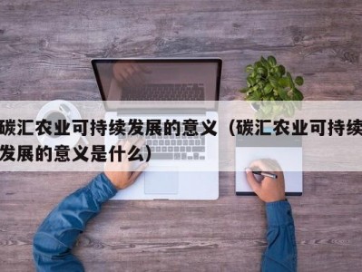 碳汇农业可持续发展的意义（碳汇农业可持续发展的意义是什么）