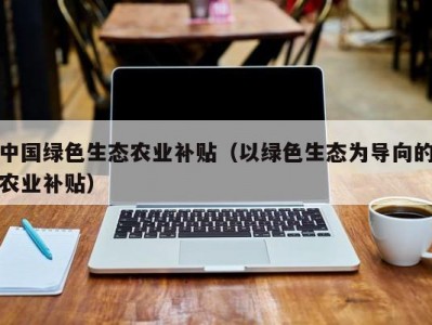 中国绿色生态农业补贴（以绿色生态为导向的农业补贴）