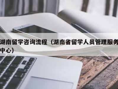 湖南留学咨询流程（湖南省留学人员管理服务中心）