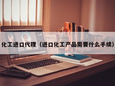 化工进口代理（进口化工产品需要什么手续）