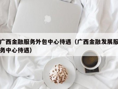 广西金融服务外包中心待遇（广西金融发展服务中心待遇）