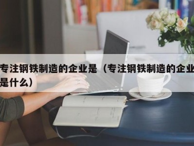 专注钢铁制造的企业是（专注钢铁制造的企业是什么）