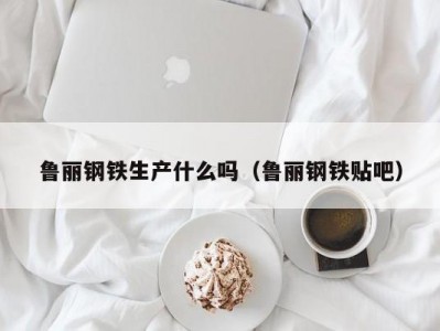 鲁丽钢铁生产什么吗（鲁丽钢铁贴吧）