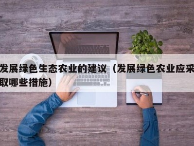 发展绿色生态农业的建议（发展绿色农业应采取哪些措施）