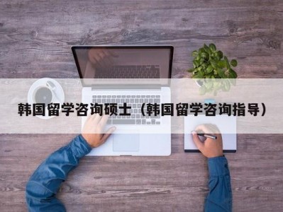 韩国留学咨询硕士（韩国留学咨询指导）