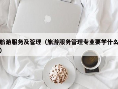 旅游服务及管理（旅游服务管理专业要学什么）