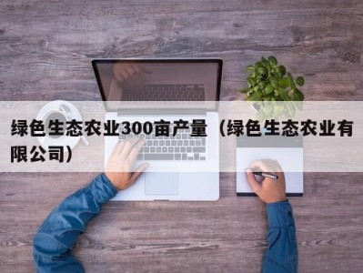 绿色生态农业300亩产量（绿色生态农业有限公司）